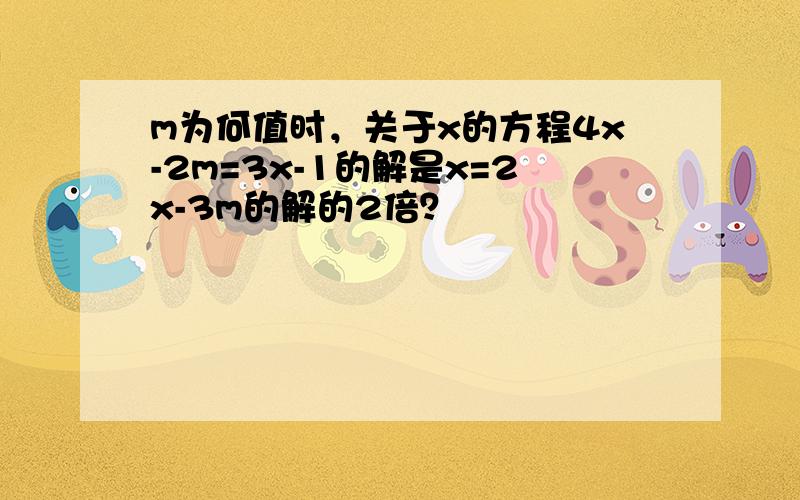 m为何值时，关于x的方程4x-2m=3x-1的解是x=2x-3m的解的2倍？