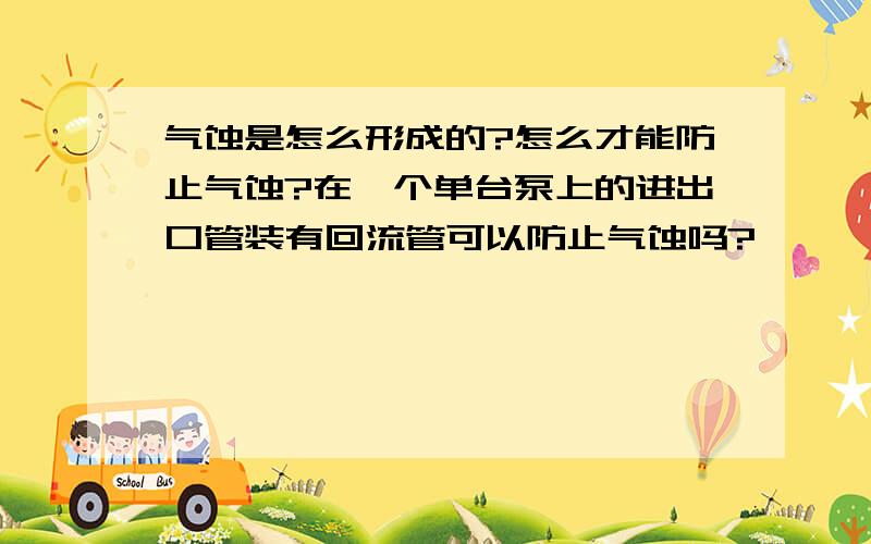 气蚀是怎么形成的?怎么才能防止气蚀?在一个单台泵上的进出口管装有回流管可以防止气蚀吗?