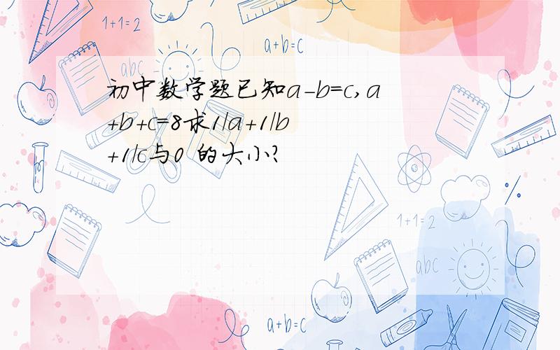 初中数学题已知a-b=c,a+b+c=8求1/a+1/b+1/c与0 的大小?