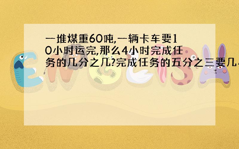 一堆煤重60吨,一辆卡车要10小时运完,那么4小时完成任务的几分之几?完成任务的五分之三要几小时?