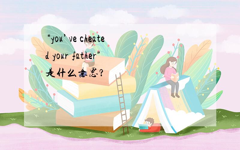 “you’ve cheated your father”是什么意思?