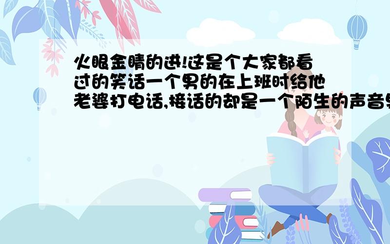 火眼金睛的进!这是个大家都看过的笑话一个男的在上班时给他老婆打电话,接话的却是一个陌生的声音男:喂,你是谁?女:我是新来