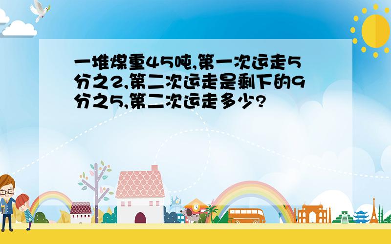 一堆煤重45吨,第一次运走5分之2,第二次运走是剩下的9分之5,第二次运走多少?