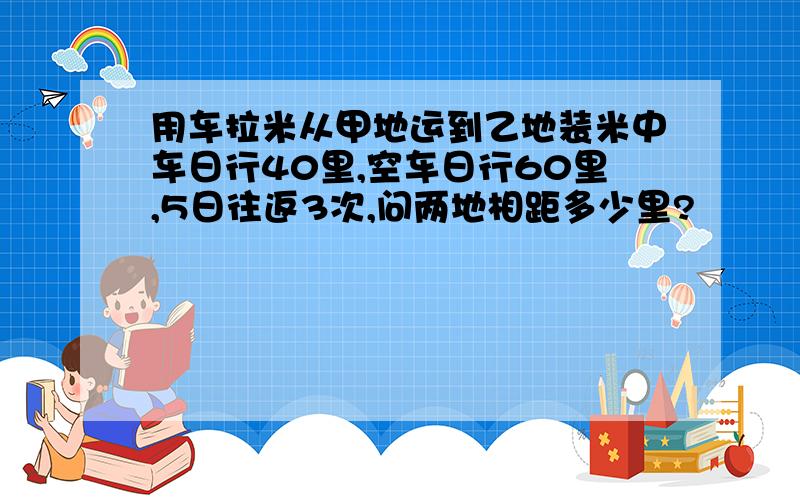 用车拉米从甲地运到乙地装米中车日行40里,空车日行60里,5日往返3次,问两地相距多少里?