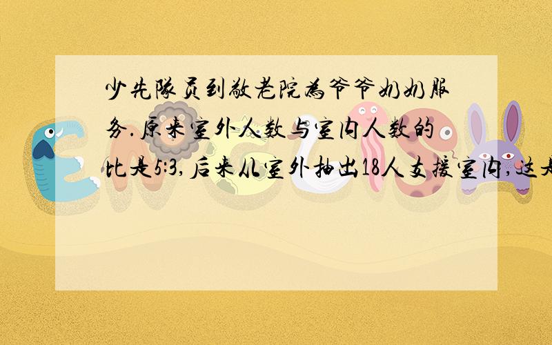 少先队员到敬老院为爷爷奶奶服务.原来室外人数与室内人数的比是5:3,后来从室外抽出18人支援室内,这是室外与室内的人数比