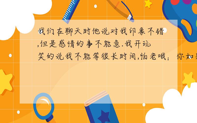 我们在聊天时他说对我印象不错,但是感情的事不能急.我开玩笑的说我不能等很长时间,怕老哦；你如果在模模糊糊,要对我这半年美