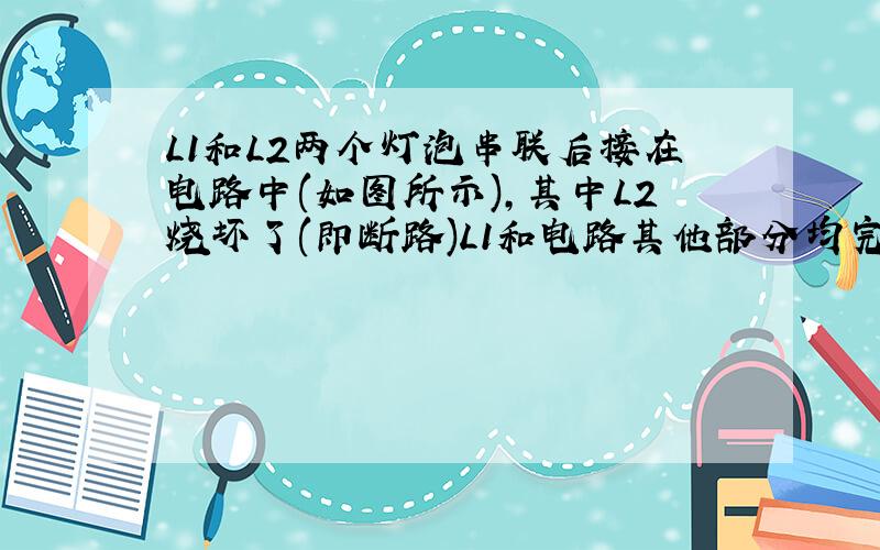 L1和L2两个灯泡串联后接在电路中(如图所示),其中L2烧坏了(即断路)L1和电路其他部分均完好无损,请问：（1