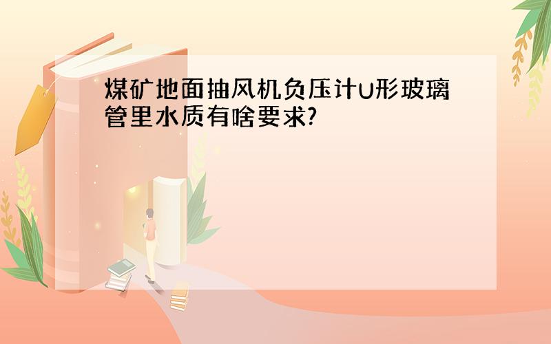 煤矿地面抽风机负压计U形玻璃管里水质有啥要求?