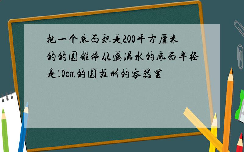 把一个底面积是200平方厘米的的圆锥体从盛满水的底面半径是10cm的圆柱形的容器里