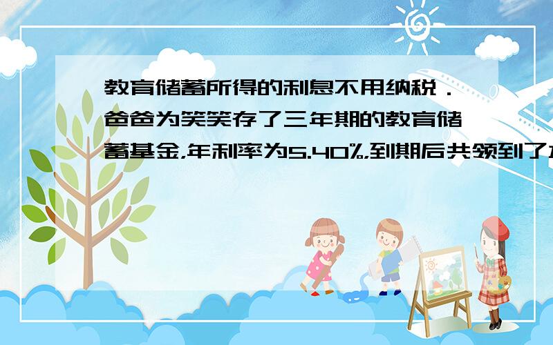 教育储蓄所得的利息不用纳税．爸爸为笑笑存了三年期的教育储蓄基金，年利率为5.40%，到期后共领到了本金和利息22646元