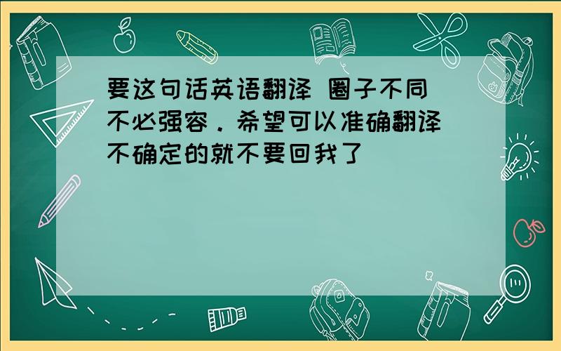 要这句话英语翻译 圈子不同 不必强容。希望可以准确翻译 不确定的就不要回我了