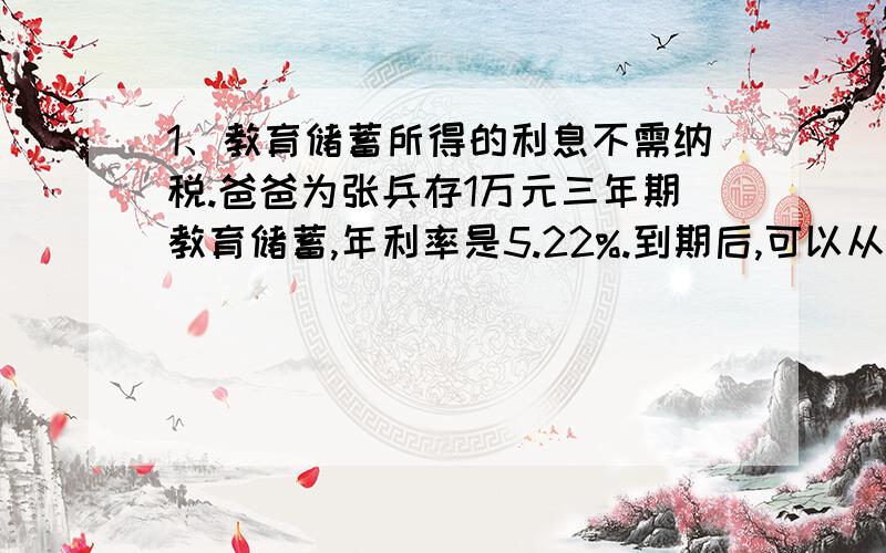 1、教育储蓄所得的利息不需纳税.爸爸为张兵存1万元三年期教育储蓄,年利率是5.22%.到期后,可以从银行取得本金和利息一