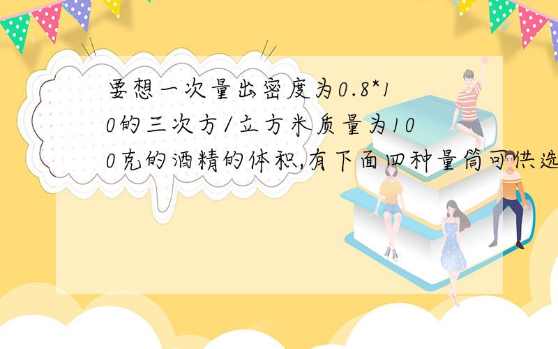 要想一次量出密度为0.8*10的三次方/立方米质量为100克的酒精的体积,有下面四种量筒可供选用,选哪种量筒