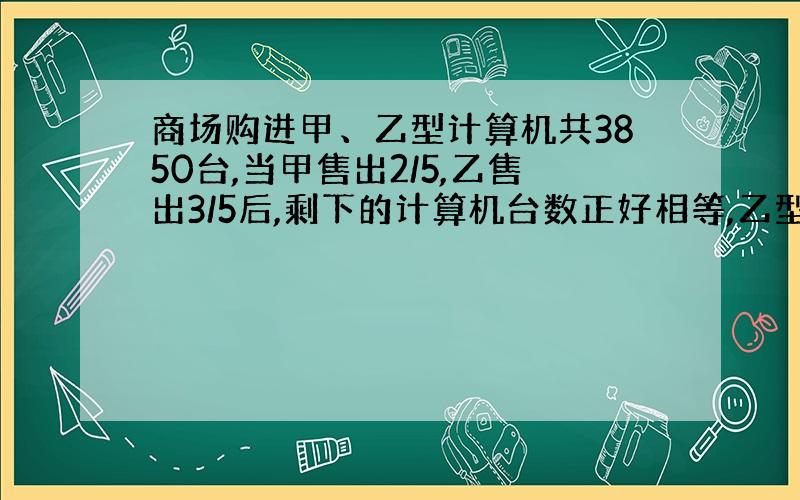 商场购进甲、乙型计算机共3850台,当甲售出2/5,乙售出3/5后,剩下的计算机台数正好相等,乙型电脑购进了多少台?