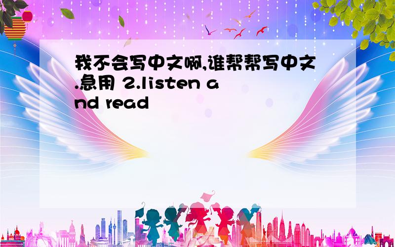 我不会写中文啊,谁帮帮写中文.急用 2.listen and read