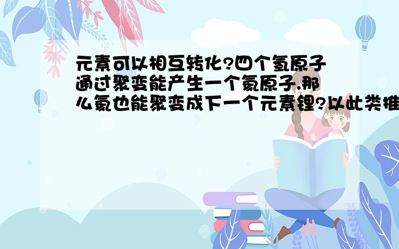 元素可以相互转化?四个氢原子通过聚变能产生一个氦原子.那么氦也能聚变成下一个元素锂?以此类推,能解释清楚吗?还有一个铀原