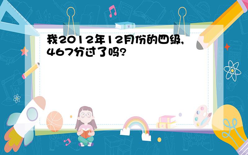 我2012年12月份的四级,467分过了吗?