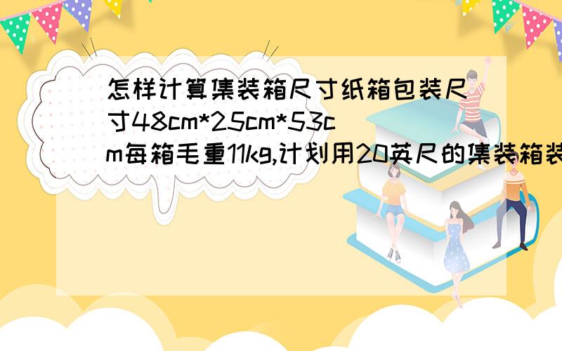 怎样计算集装箱尺寸纸箱包装尺寸48cm*25cm*53cm每箱毛重11kg,计划用20英尺的集装箱装运,其箱内尺寸591