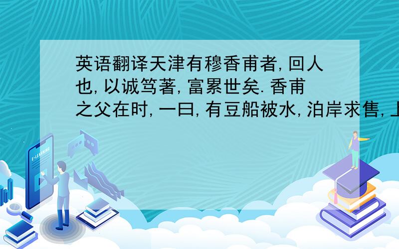 英语翻译天津有穆香甫者,回人也,以诚笃著,富累世矣.香甫之父在时,一曰,有豆船被水,泊岸求售,上船审视,以廉价购之.盖豆