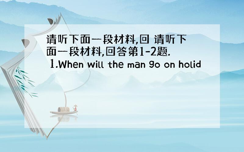 请听下面一段材料,回 请听下面一段材料,回答第1-2题. 1.When will the man go on holid