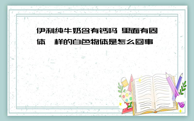 伊利纯牛奶含有钙吗 里面有固体一样的白色物体是怎么回事