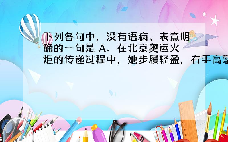 下列各句中，没有语病、表意明确的一句是 A．在北京奥运火炬的传递过程中，她步履轻盈，右手高擎火炬，左手不断向周围观众和