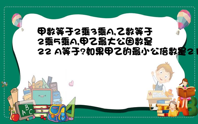 甲数等于2乘3乘A,乙数等于2乘5乘A,甲乙最大公因数是22 A等于?如果甲乙的最小公倍数是210,A是几?