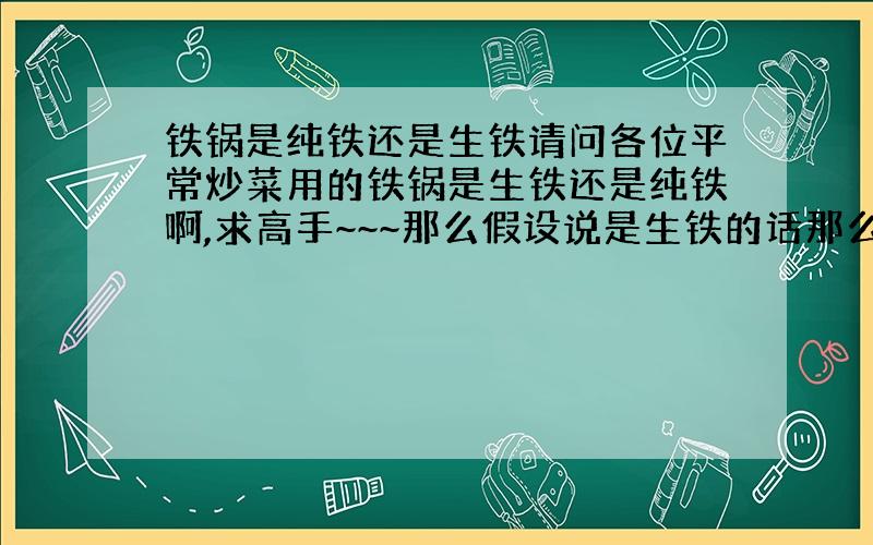 铁锅是纯铁还是生铁请问各位平常炒菜用的铁锅是生铁还是纯铁啊,求高手~~~那么假设说是生铁的话那么碳元素对人体有害么?