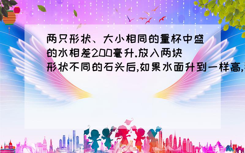 两只形状、大小相同的量杯中盛的水相差200毫升.放入两块形状不同的石头后,如果水面升到一样高,那么这两