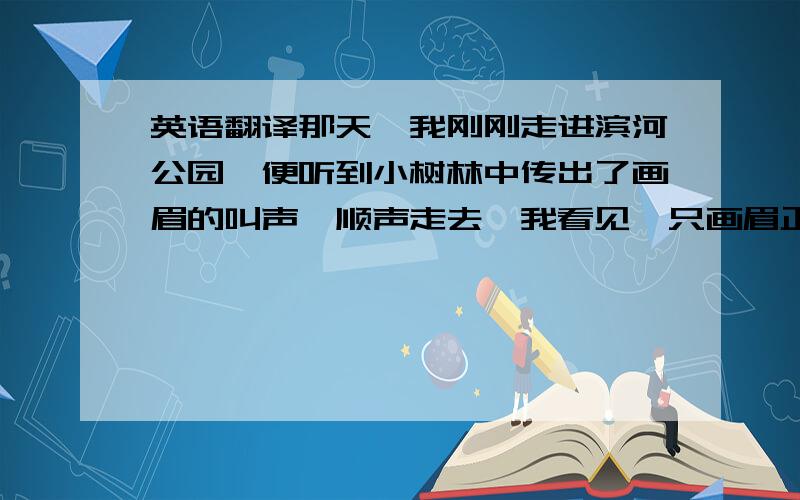 英语翻译那天,我刚刚走进滨河公园,便听到小树林中传出了画眉的叫声,顺声走去,我看见一只画眉正在花坛里跳来跳去.我仔细观察