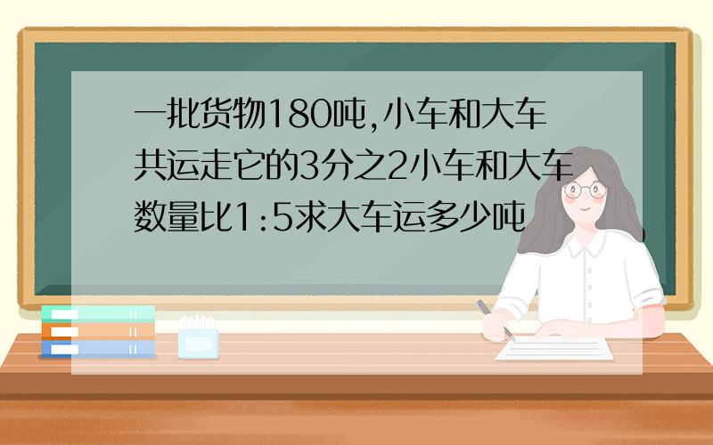 一批货物180吨,小车和大车共运走它的3分之2小车和大车数量比1:5求大车运多少吨