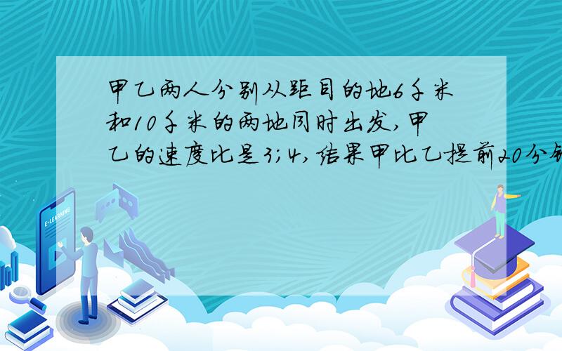 甲乙两人分别从距目的地6千米和10千米的两地同时出发,甲乙的速度比是3；4,结果甲比乙提前20分钟到达目的