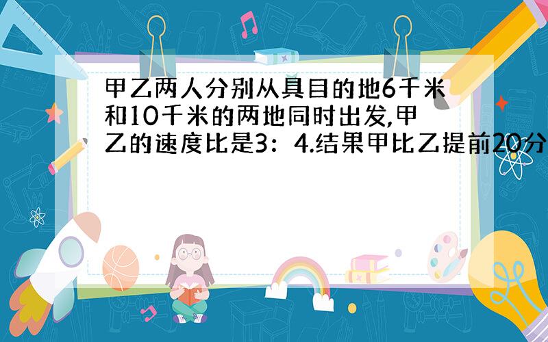 甲乙两人分别从具目的地6千米和10千米的两地同时出发,甲乙的速度比是3：4.结果甲比乙提前20分钟到达目的地,求甲乙的速