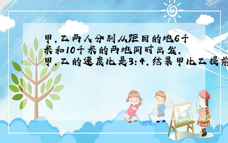 甲,乙两人分别从距目的地6千米和10千米的两地同时出发,甲,乙的速度比是3：4,结果甲比乙提前20分钟到达目的地,求甲,