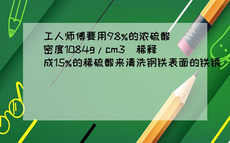 工人师傅要用98%的浓硫酸（密度1084g/cm3)稀释成15%的稀硫酸来清洗钢铁表面的铁锈（水的密度1g/cm3)求5