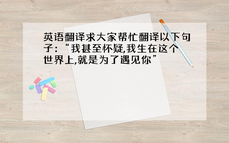 英语翻译求大家帮忙翻译以下句子：“我甚至怀疑,我生在这个世界上,就是为了遇见你”