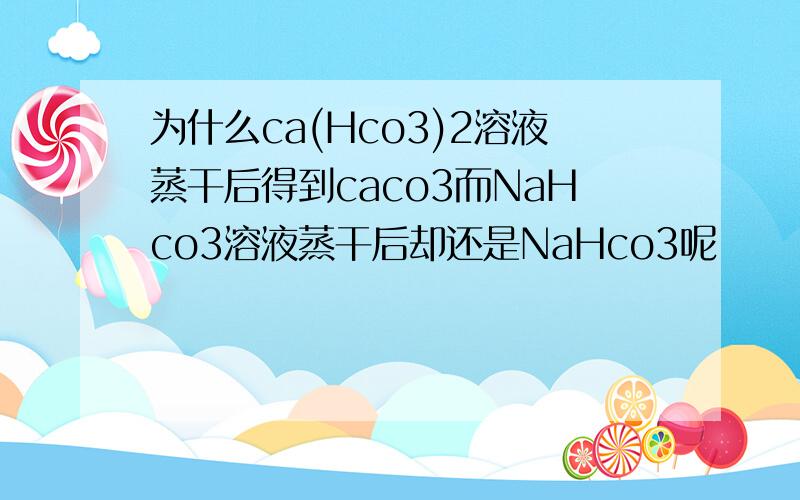 为什么ca(Hco3)2溶液蒸干后得到caco3而NaHco3溶液蒸干后却还是NaHco3呢