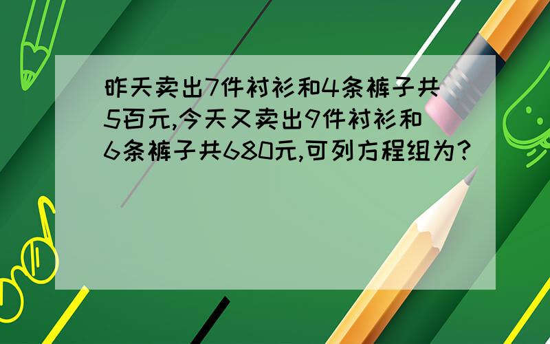 昨天卖出7件衬衫和4条裤子共5百元,今天又卖出9件衬衫和6条裤子共680元,可列方程组为?