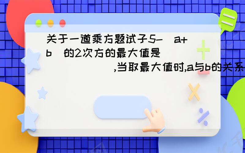 关于一道乘方题试子5-（a+b）的2次方的最大值是_________,当取最大值时,a与b的关系是___________