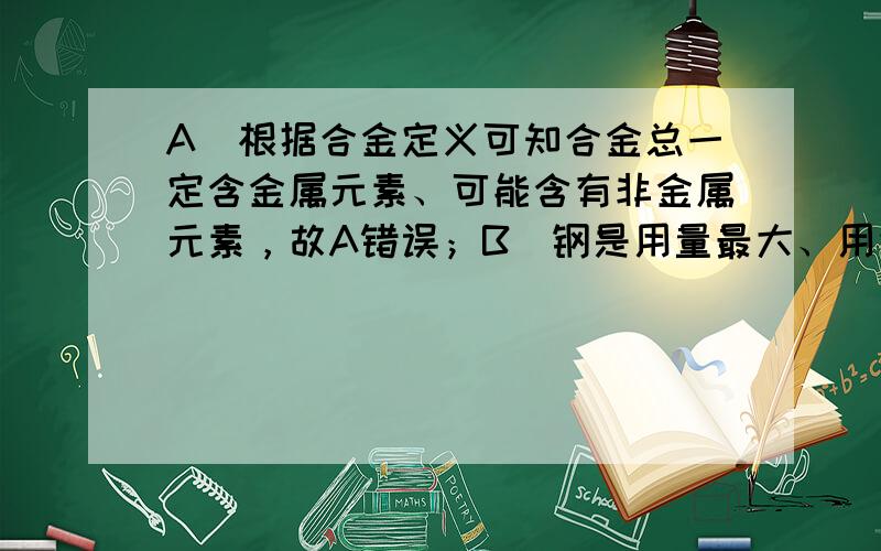 A．根据合金定义可知合金总一定含金属元素、可能含有非金属元素，故A错误；B．钢是用量最大、用途最广的铁合金，故