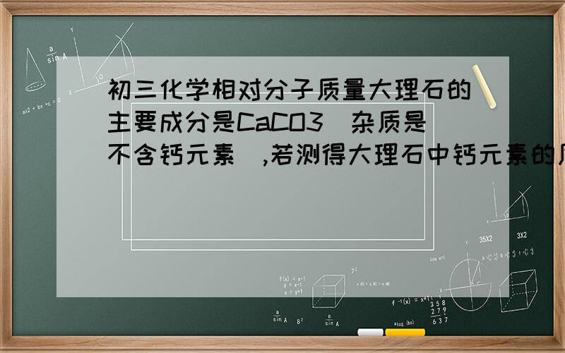 初三化学相对分子质量大理石的主要成分是CaCO3(杂质是不含钙元素）,若测得大理石中钙元素的质量分数为36%,则大理石中