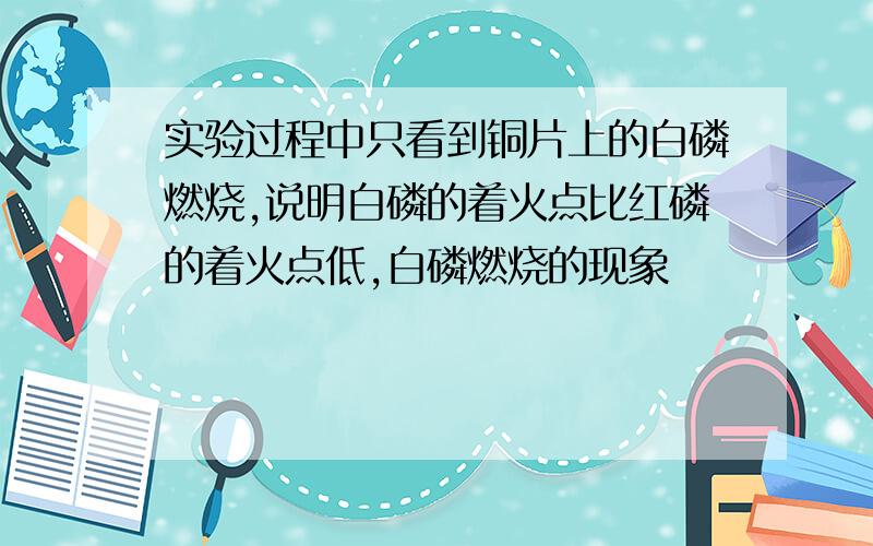 实验过程中只看到铜片上的白磷燃烧,说明白磷的着火点比红磷的着火点低,白磷燃烧的现象