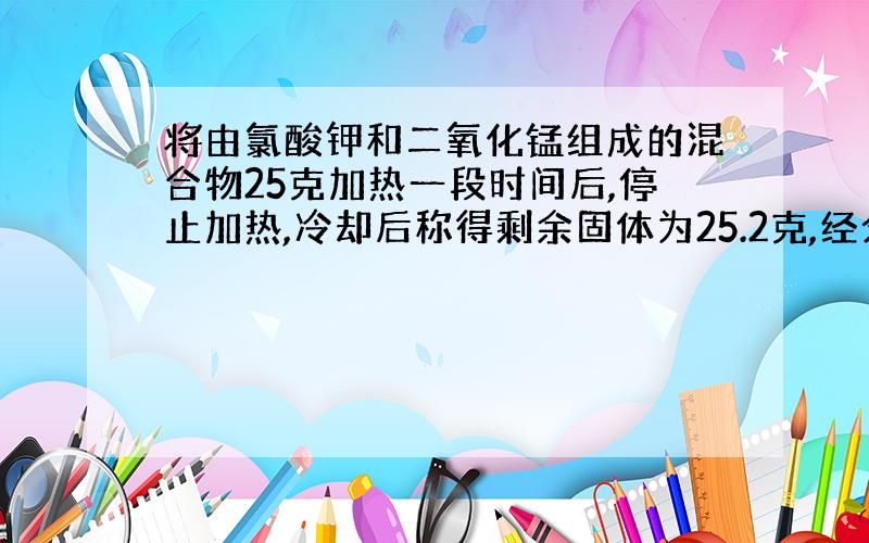 将由氯酸钾和二氧化锰组成的混合物25克加热一段时间后,停止加热,冷却后称得剩余固体为25.2克,经分析,在剩余固体中,二