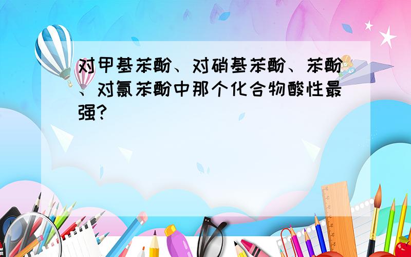 对甲基苯酚、对硝基苯酚、苯酚、对氯苯酚中那个化合物酸性最强?