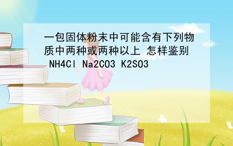 一包固体粉末中可能含有下列物质中两种或两种以上 怎样鉴别 NH4Cl Na2CO3 K2SO3