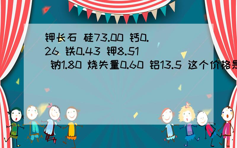 钾长石 硅73.00 钙0.26 铁0.43 钾8.51 钠1.80 烧失量0.60 铝13.5 这个价格是多少?