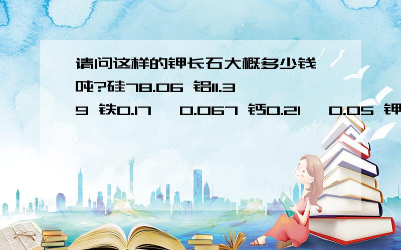 请问这样的钾长石大概多少钱一吨?硅78.06 铝11.39 铁0.17 钛0.067 钙0.21 镁0.05 钾9.95