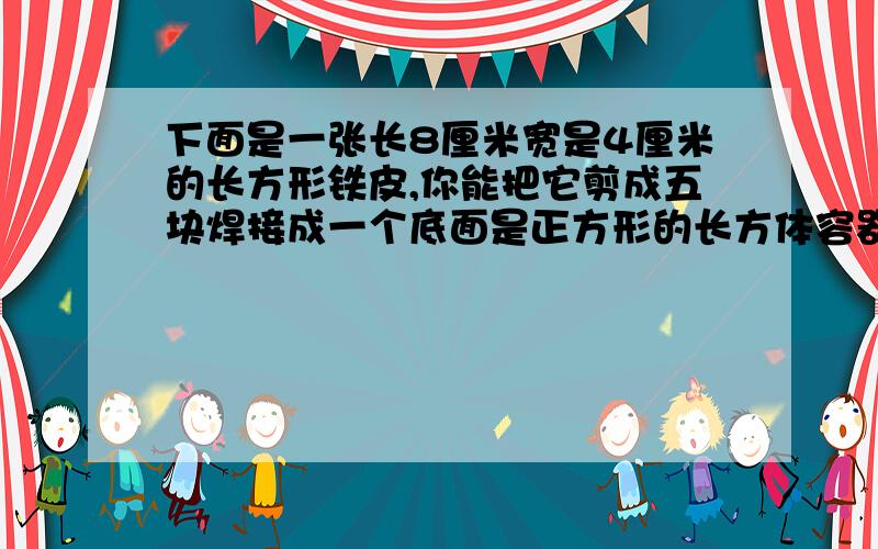 下面是一张长8厘米宽是4厘米的长方形铁皮,你能把它剪成五块焊接成一个底面是正方形的长方体容器吗?