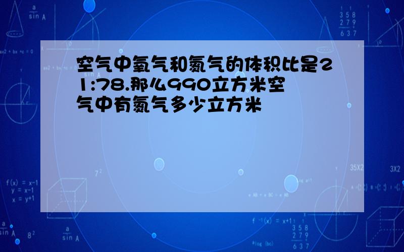 空气中氧气和氮气的体积比是21:78.那么990立方米空气中有氮气多少立方米