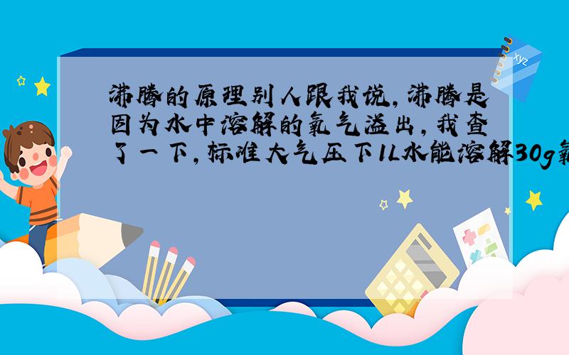 沸腾的原理别人跟我说,沸腾是因为水中溶解的氧气溢出,我查了一下,标准大气压下1L水能溶解30g氧气,那为什么水煮开那么久